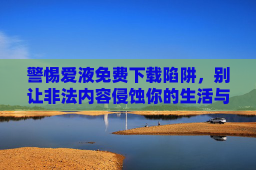 警惕爱液免费下载陷阱，别让非法内容侵蚀你的生活与法律底线，警惕爱液免费下载陷阱，别让非法内容侵蚀生活与法律底线