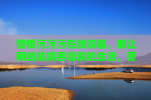 警惕污污污在线观看,别让网络陷阱吞噬你的生活,警惕网络陷阱,污污污在线观看正吞噬你的生活 警惕污污污在线观看,别让网络陷阱吞噬你的生活,警惕网络陷阱,污污污在线观看正吞噬你的生活