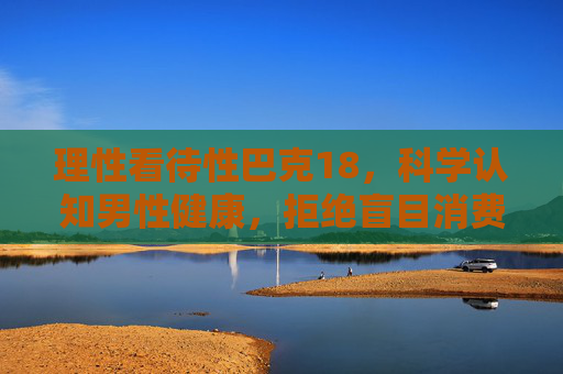 理性看待性巴克18，科学认知男性健康，拒绝盲目消费，理性看待性巴克18，科学认知男性健康，拒绝盲目消费