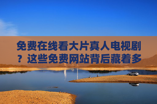 免费在线看大片真人电视剧？这些免费网站背后藏着多少坑？避坑指南来了！免费看大片真人电视剧，网站坑多！避坑指南来了