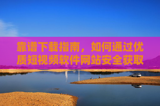 靠谱下载指南，如何通过优质短视频软件网站安全获取热门APP，靠谱下载指南，通过优质短视频软件网站安全获取热门APP
