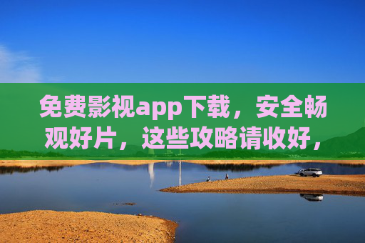 免费影视app下载，安全畅观好片，这些攻略请收好，免费影视app安全下载攻略，畅观好片无忧