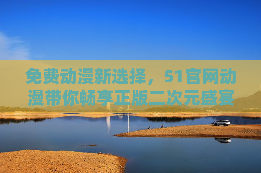 免费动漫新选择，51官网动漫带你畅享正版二次元盛宴，51官网动漫，免费畅享正版二次元盛宴