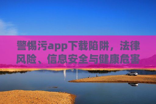警惕污app下载陷阱,法律风险、信息安全与健康危害需知晓,警惕污app下载陷阱,法律风险、信息安全与健康危害需知晓 警惕污app下载陷阱,法律风险、信息安全与健康危害需知晓,警惕污app下载陷阱,法律风险、信息安全与健康危害需知晓
