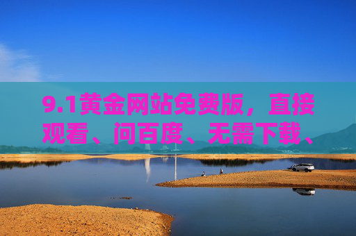 9.1黄金网站免费版,直接观看、问百度、无需下载、无需进入,轻松畅享黄金内容,1黄金网站免费版,直接畅享黄金,无需下载轻松问百度 9.1黄金网站免费版,直接观看、问百度、无需下载、无需进入,轻松畅享黄金内容,1黄金网站免费版,直接畅享黄金,无需下载轻松问百度
