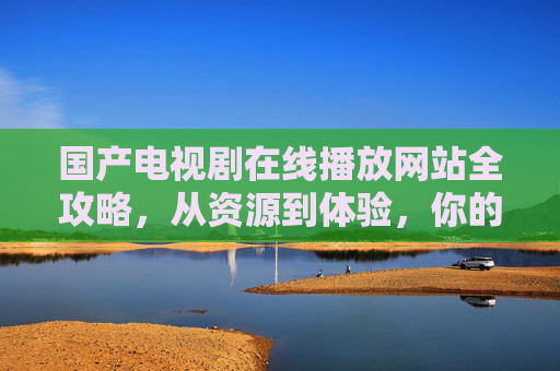 国产电视剧在线播放网站全攻略，从资源到体验，你的追剧指南，追剧必备，国产电视剧在线播放网站全攻略