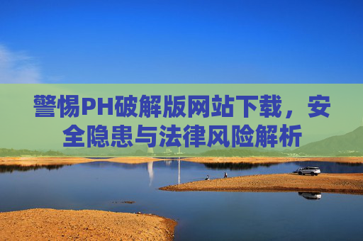 警惕PH破解版网站下载，安全隐患与法律风险解析