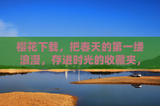 樱花下载，把春天的第一缕浪漫，存进时光的收藏夹，樱花下载，把浪漫存进时光收藏夹