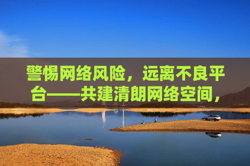 警惕网络风险,远离不良平台——共建清朗网络空间,警惕网络风险远离不良平台 共建清朗网络空间 警惕网络风险,远离不良平台——共建清朗网络空间,警惕网络风险远离不良平台 共建清朗网络空间