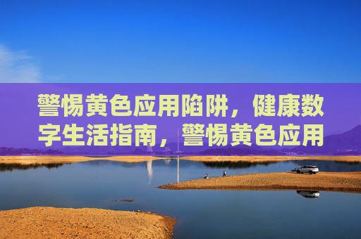 警惕黄色应用陷阱,健康数字生活指南,警惕黄色应用陷阱,健康数字生活指南 警惕黄色应用陷阱,健康数字生活指南,警惕黄色应用陷阱,健康数字生活指南
