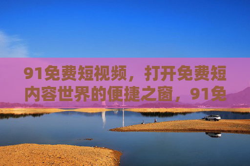 91免费短视频,打开免费短内容世界的便捷之窗,91免费短视频,免费短内容世界的便捷之窗 91免费短视频,打开免费短内容世界的便捷之窗,91免费短视频,免费短内容世界的便捷之窗
