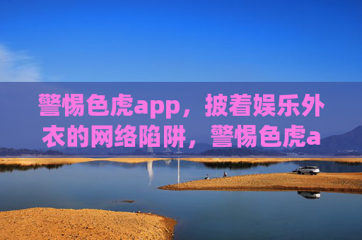 警惕色虎app,披着娱乐外衣的网络陷阱,警惕色虎app,披娱乐外衣的网络陷阱 警惕色虎app,披着娱乐外衣的网络陷阱,警惕色虎app,披娱乐外衣的网络陷阱