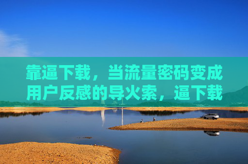 靠逼下载,当流量密码变成用户反感的导火索,逼下载,流量密码变用户反感导火索 靠逼下载,当流量密码变成用户反感的导火索,逼下载,流量密码变用户反感导火索