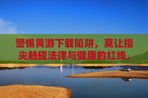 警惕黄游下载陷阱,莫让指尖触碰法律与健康的红线,警惕黄游下载陷阱,指尖莫触法律健康红线 警惕黄游下载陷阱,莫让指尖触碰法律与健康的红线,警惕黄游下载陷阱,指尖莫触法律健康红线