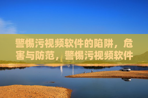警惕污视频软件的陷阱，危害与防范，警惕污视频软件陷阱，危害与防范