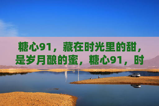 糖心91,藏在时光里的甜,是岁月酿的蜜,糖心91,时光里的甜,岁月酿的蜜 糖心91,藏在时光里的甜,是岁月酿的蜜,糖心91,时光里的甜,岁月酿的蜜