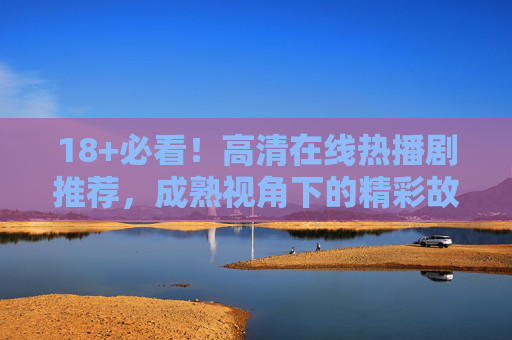 18+必看！高清在线热播剧推荐，成熟视角下的精彩故事，18+必看，成熟视角热播剧高清推荐