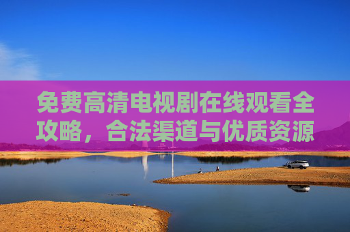 免费高清电视剧在线观看全攻略，合法渠道与优质资源一网打尽，免费高清电视剧在线观看全攻略，合法渠道与优质资源一网打尽