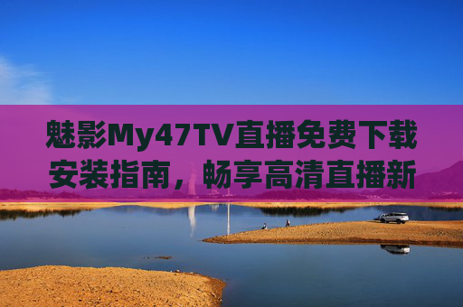 魅影My47TV直播免费下载安装指南，畅享高清直播新体验，魅影My47TV免费下载安装指南，畅享高清直播新体验