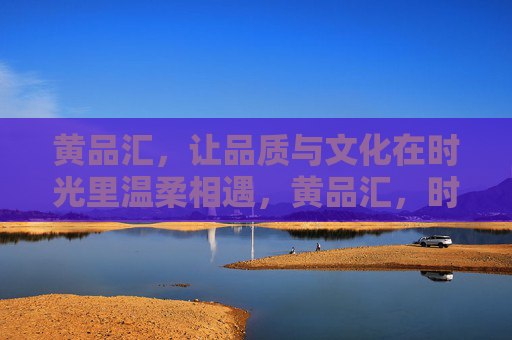 黄品汇，让品质与文化在时光里温柔相遇，黄品汇，时光与品质文化的温柔相遇