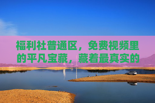 福利社普通区，免费视频里的平凡宝藏，藏着最真实的生活温度，平凡宝藏里的真实生活温度