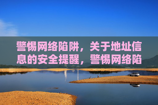 警惕网络陷阱，关于地址信息的安全提醒，警惕网络陷阱，地址信息安全提醒