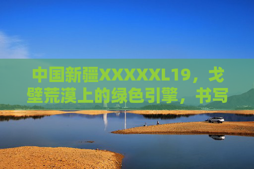 中国新疆XXXXXL19,戈壁荒漠上的绿色引擎,书写现代化农业新篇章,戈壁荒漠上的绿色引擎,新疆XXXXXL19书写现代化农业新篇章 中国新疆XXXXXL19,戈壁荒漠上的绿色引擎,书写现代化农业新篇章,戈壁荒漠上的绿色引擎,新疆XXXXXL19书写现代化农业新篇章