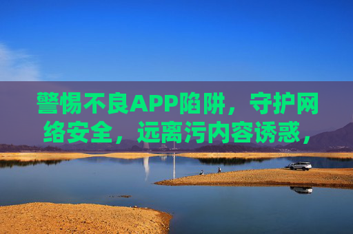 警惕不良APP陷阱,守护网络安全,远离污内容诱惑,警惕不良APP陷阱,守护网络安全远离污内容诱惑 警惕不良APP陷阱,守护网络安全,远离污内容诱惑,警惕不良APP陷阱,守护网络安全远离污内容诱惑