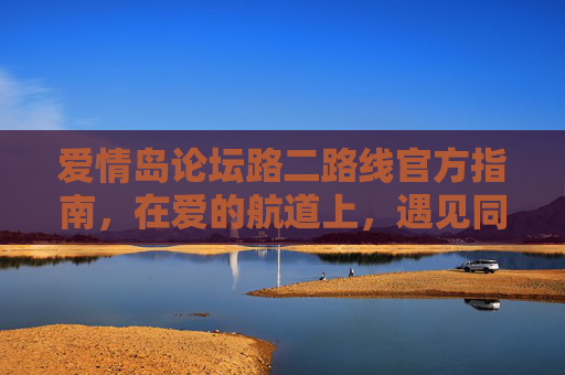 爱情岛论坛路二路线官方指南，在爱的航道上，遇见同频的你，爱情岛论坛路二路线官方指南，在爱的航道遇见同频的你