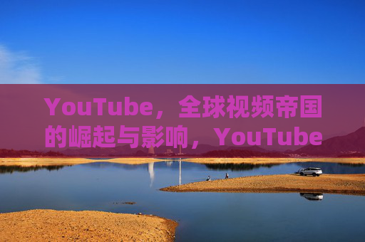YouTube,全球视频帝国的崛起与影响,YouTube,全球视频帝国的崛起与影响 YouTube,全球视频帝国的崛起与影响,YouTube,全球视频帝国的崛起与影响
