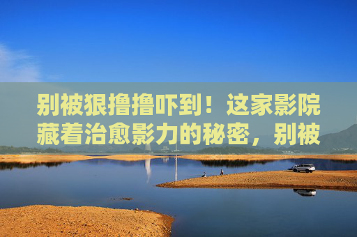 别被狠撸撸吓到!这家影院藏着治愈影力的秘密,别被吓到!这家影院藏着治愈影力 别被狠撸撸吓到!这家影院藏着治愈影力的秘密,别被吓到!这家影院藏着治愈影力