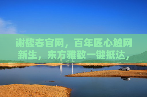 谢馥春官网，百年匠心触网新生，东方雅致一键抵达，谢馥春官网，百年匠心触网新生，东方雅致一键抵达