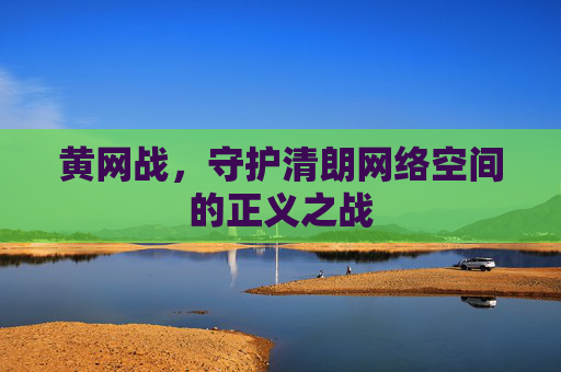 黄网战,守护清朗网络空间的正义之战 黄网战,守护清朗网络空间的正义之战