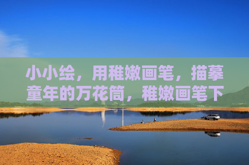 小小绘,用稚嫩画笔,描摹童年的万花筒,稚嫩画笔下的童年万花筒 小小绘,用稚嫩画笔,描摹童年的万花筒,稚嫩画笔下的童年万花筒