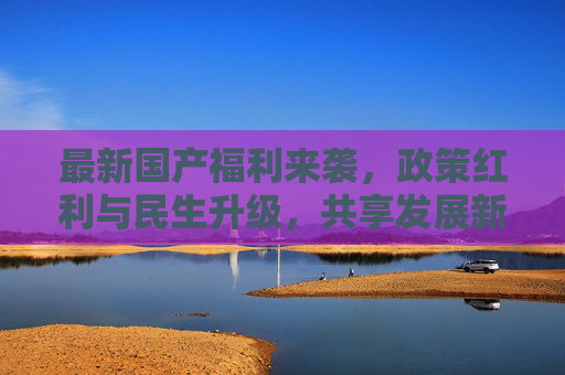 最新国产福利来袭，政策红利与民生升级，共享发展新机遇，政策红利赋能民生升级，共享发展新机遇