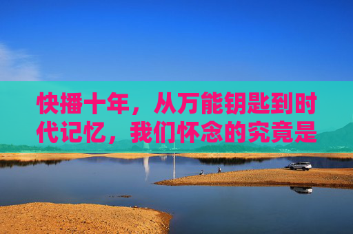 快播十年,从万能钥匙到时代记忆,我们怀念的究竟是什么?快播十年,万能钥匙里的时代记忆与怀念 快播十年,从万能钥匙到时代记忆,我们怀念的究竟是什么?快播十年,万能钥匙里的时代记忆与怀念