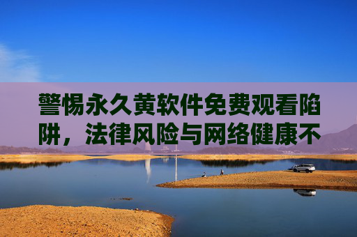警惕永久黄软件免费观看陷阱,法律风险与网络健康不容忽视,警惕永久黄软件免费观看陷阱,法律风险与网络健康不容忽视 警惕永久黄软件免费观看陷阱,法律风险与网络健康不容忽视,警惕永久黄软件免费观看陷阱,法律风险与网络健康不容忽视