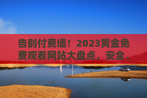 告别付费墙!2023黄金免费观看网站大盘点,安全、高清、资源全,这些宝藏平台别错过,2023黄金免费观看网站大盘点,安全高清资源全,宝藏平台别错过 告别付费墙!2023黄金免费观看网站大盘点,安全、高清、资源全,这些宝藏平台别错过,2023黄金免费观看网站大盘点,安全高清资源全,宝藏平台别错过