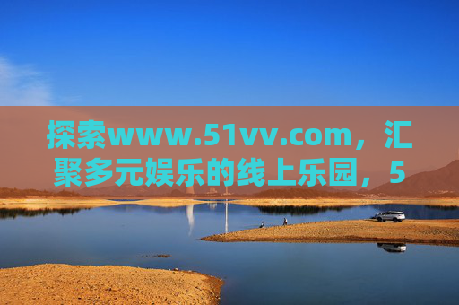 探索www.51vv.com,汇聚多元娱乐的线上乐园,51vv.com,汇聚多元娱乐的线上乐园 探索www.51vv.com,汇聚多元娱乐的线上乐园,51vv.com,汇聚多元娱乐的线上乐园