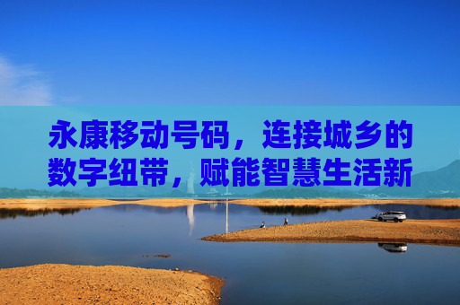 永康移动号码,连接城乡的数字纽带,赋能智慧生活新图景 永康移动号码,连接城乡的数字纽带,赋能智慧生活新图景