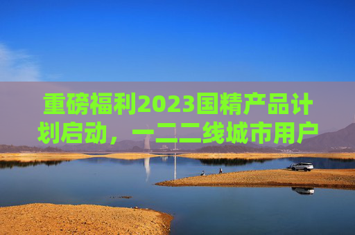 重磅福利2023国精产品计划启动,一二二线城市用户可享免费高品质体验,2023国精产品计划启动 一二二线城市用户可享免费高品质体验 重磅福利2023国精产品计划启动,一二二线城市用户可享免费高品质体验,2023国精产品计划启动 一二二线城市用户可享免费高品质体验