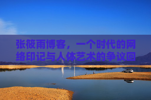 张筱雨博客,一个时代的网络印记与人体艺术的争议回响,张筱雨博客,时代印记与人体艺术争议回响 张筱雨博客,一个时代的网络印记与人体艺术的争议回响,张筱雨博客,时代印记与人体艺术争议回响