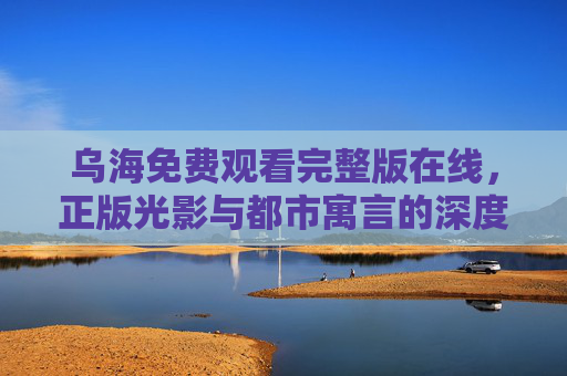 乌海免费观看完整版在线，正版光影与都市寓言的深度共鸣，乌海免费观看完整版，正版光影与都市寓言的深度共鸣