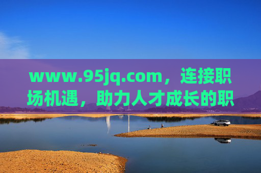 www.95jq.com,连接职场机遇,助力人才成长的职业发展新平台,职场机遇与人才成长的职业发展新平台 www.95jq.com,连接职场机遇,助力人才成长的职业发展新平台,职场机遇与人才成长的职业发展新平台