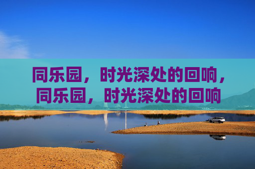 同乐园,时光深处的回响,同乐园,时光深处的回响 同乐园,时光深处的回响,同乐园,时光深处的回响