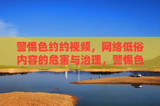 警惕色约约视频，网络低俗内容的危害与治理，警惕色约约视频危害，共治网络低俗内容