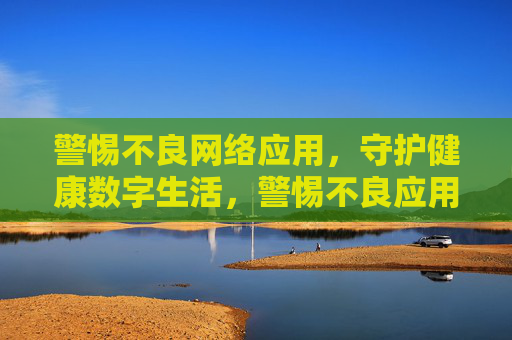 警惕不良网络应用，守护健康数字生活，警惕不良应用，守护数字健康