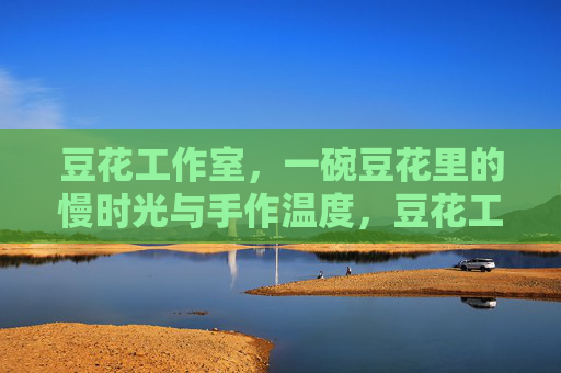 豆花工作室，一碗豆花里的慢时光与手作温度，豆花工作室，慢时光里的手作温度