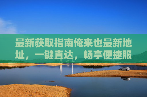 最新获取指南俺来也最新地址，一键直达，畅享便捷服务，俺来也最新地址一键直达指南