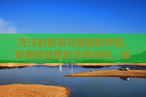 污污的视频与疼痛的声音，欲望陷阱里的无声呐喊，欲望陷阱，污秽视频中的无声呐喊